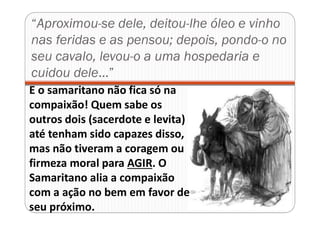“Aproximou-se dele, deitou-lhe óleo e vinho
nas feridas e as pensou; depois, pondo-o no
seu cavalo, levou-o a uma hospedaria e
cuidou dele...”
E o samaritano não fica só na
compaixão! Quem sabe os
outros dois (sacerdote e levita)
até tenham sido capazes disso,
mas não tiveram a coragem ou
firmeza moral para AGIR. O
Samaritano alia a compaixão
com a ação no bem em favor de
seu próximo.
 