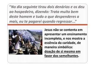“No dia seguinte tirou dois denários e os deu
ao hospedeiro, dizendo: Trata muito bem
deste homem e tudo o que despenderes a
mais, eu te pagarei quando regressar...”
Jesus não se contenta em
apresentar um ensinamento
incompleto, e nos mostra a
essência da caridade, de
maneira simbólica:
doação de si mesmo em
favor dos semelhantes.
 