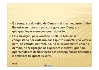 5
 É a conquista do reino de Deus em si mesmo, permitindo-
lhe estar sempre em paz consigo e com Deus, em
qualquer lugar e em qualquer situação.
 Essa salvação, pela vontade de Deus, tem de ser
conquistada por cada um dos Espíritos imortais no viver o
bem, no estudo, no trabalho, no relacionamento com os
demais, na resignação às expiações e provas, que são
oportunidades de libertação das conseqüências das faltas
e omissões de quem as sofre.
00:01
 