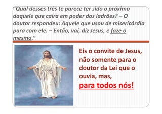 “Qual desses três te parece ter sido o próximo
daquele que caíra em poder dos ladrões? – O
doutor respondeu: Aquele que usou de misericórdia
para com ele. – Então, vai, diz Jesus, e faze o
mesmo.”
Eis o convite de Jesus,
não somente para o
doutor da Lei que o
ouvia, mas,
para todos nós!
 