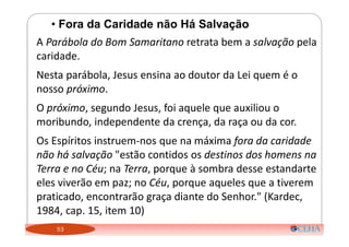 53
• Fora da Caridade não Há Salvação
A Parábola do Bom Samaritano retrata bem a salvação pela
caridade.
Nesta parábola, Jesus ensina ao doutor da Lei quem é o
nosso próximo.
O próximo, segundo Jesus, foi aquele que auxiliou o
moribundo, independente da crença, da raça ou da cor.
Os Espíritos instruem-nos que na máxima fora da caridade
não há salvação "estão contidos os destinos dos homens na
Terra e no Céu; na Terra, porque à sombra desse estandarte
eles viverão em paz; no Céu, porque aqueles que a tiverem
praticado, encontrarão graça diante do Senhor." (Kardec,
1984, cap. 15, item 10)
 