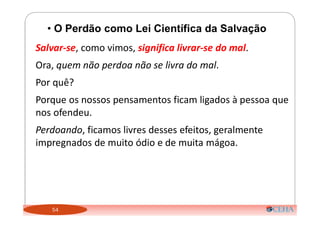 54
• O Perdão como Lei Científica da Salvação
Salvar-se, como vimos, significa livrar-se do mal.
Ora, quem não perdoa não se livra do mal.
Por quê?
Porque os nossos pensamentos ficam ligados à pessoa que
nos ofendeu.
Perdoando, ficamos livres desses efeitos, geralmente
impregnados de muito ódio e de muita mágoa.
 