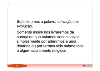 55
Substituamos a palavra salvação por
evolução.
Somente assim nos livraremos da
crença de que estamos sendo salvos
simplesmente por aderirmos a uma
doutrina ou por termos sido submetidos
a algum sacramento religioso.
 