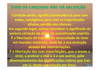 Caridade então, significa benevolência para com
todos, indulgência para com as imperfeições
alheias, perdão das ofensas.
Em segundo lugar, vamos relembrar o significado da
palavra salvação da alma, na conceituação espírita.
É a libertação do Espírito da necessidade de viver
em mundos materiais, onde faz a sua evolução
através das reencarnações.
É a libertação das suas imperfeições, que o levam a
errar, a praticar o mal a si e aos outros, pelo
desenvolvimento das qualificações nobres que traz
em si, desde sua criação por Deus.
 