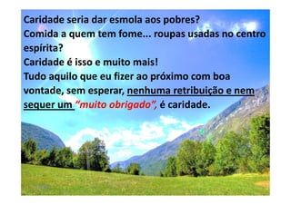 00:01 57
Caridade seria dar esmola aos pobres?
Comida a quem tem fome... roupas usadas no centro
espírita?
Caridade é isso e muito mais!
Tudo aquilo que eu fizer ao próximo com boa
vontade, sem esperar, nenhuma retribuição e nem
sequer um “muito obrigado”, é caridade.
 