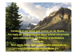 Fora da caridade não há
salvação
(E.S.E. Cap.XV)
Caridade é um tema que nunca sai de Moda...
Faz mais de 2000 anos que Jesus esteve encarnado
para nos mostrar na Prática a Verdadeira
Caridade.
Mas ainda hoje, aplicamos muito pouco esses
ensinamentos em nosso dia a dia. 5900:01
 