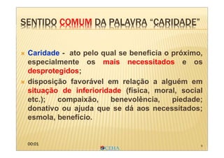 6
 Caridade - ato pelo qual se beneficia o próximo,
especialmente os mais necessitados e os
desprotegidos;
 disposição favorável em relação a alguém em
situação de inferioridade (física, moral, social
etc.); compaixão, benevolência, piedade;
donativo ou ajuda que se dá aos necessitados;
esmola, benefício.
SENTIDO COMUM DA PALAVRA “CARIDADE”SENTIDO COMUM DA PALAVRA “CARIDADE”
00:01
 
