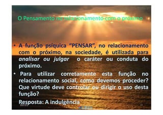 O Pensamento no relacionamento com o próximoO Pensamento no relacionamento com o próximo
• A função psíquica “PENSAR”, no relacionamento
com o próximo, na sociedade, é utilizada para
analisar ou julgar o caráter ou conduta do
próximo.
• Para utilizar corretamente esta função no
relacionamento social, como devemos proceder?
Que virtude deve controlar ou dirigir o uso desta
função?
Resposta: A indulgência 6300:01
 