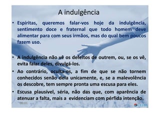 A indulgênciaA indulgência
• Espíritas, queremos falar-vos hoje da indulgência,
sentimento doce e fraternal que todo homem deve
alimentar para com seus irmãos, mas do qual bem poucos
fazem uso.
• A indulgência não vê os defeitos de outrem, ou, se os vê,
evita falar deles, divulgá-los.
• Ao contrário, oculta-os, a fim de que se não tornem
conhecidos senão dela unicamente, e, se a malevolência
os descobre, tem sempre pronta uma escusa para eles.
• Escusa plausível, séria, não das que, com aparência de
atenuar a falta, mais a evidenciam com pérfida intenção.
6400:01
 