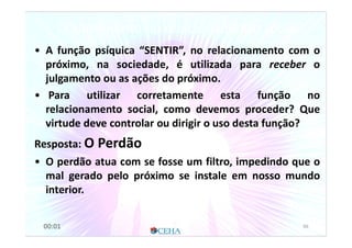 O Sentimento no relacionamento socialO Sentimento no relacionamento social
• A função psíquica “SENTIR”, no relacionamento com o
próximo, na sociedade, é utilizada para receber o
julgamento ou as ações do próximo.
• Para utilizar corretamente esta função no
relacionamento social, como devemos proceder? Que
virtude deve controlar ou dirigir o uso desta função?
Resposta: O Perdão
• O perdão atua com se fosse um filtro, impedindo que o
mal gerado pelo próximo se instale em nosso mundo
interior.
6600:01
 