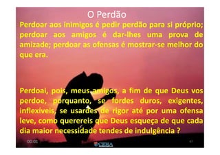 O PerdãoO Perdão
Perdoar aos inimigos é pedir perdão para si próprio;
perdoar aos amigos é dar-lhes uma prova de
amizade; perdoar as ofensas é mostrar-se melhor do
que era.
Perdoai, pois, meus amigos, a fim de que Deus vos
perdoe, porquanto, se fordes duros, exigentes,
inflexíveis, se usardes de rigor até por uma ofensa
leve, como querereis que Deus esqueça de que cada
dia maior necessidade tendes de indulgência ?
6700:01
 