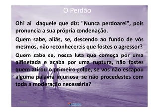 O PerdãoO Perdão
Oh! ai daquele que diz: "Nunca perdoarei", pois
pronuncia a sua própria condenação.
Quem sabe, aliás, se, descendo ao fundo de vós
mesmos, não reconhecereis que fostes o agressor?
Quem sabe se, nessa luta que começa por uma
alfinetada e acaba por uma ruptura, não fostes
quem atirou o primeiro golpe, se vos não escapou
alguma palavra injuriosa, se não procedestes com
toda a moderação necessária?
6800:01
 