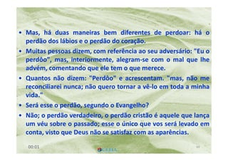 O PerdãoO Perdão
• Mas, há duas maneiras bem diferentes de perdoar: há o
perdão dos lábios e o perdão do coração.
• Muitas pessoas dizem, com referência ao seu adversário: "Eu o
perdôo", mas, interiormente, alegram-se com o mal que lhe
advém, comentando que ele tem o que merece.
• Quantos não dizem: "Perdôo" e acrescentam. "mas, não me
reconciliarei nunca; não quero tornar a vê-lo em toda a minha
vida."
• Será esse o perdão, segundo o Evangelho?
• Não; o perdão verdadeiro, o perdão cristão é aquele que lança
um véu sobre o passado; esse o único que vos será levado em
conta, visto que Deus não se satisfaz com as aparências.
6900:01
 