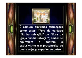 É comum ouvirmos afirmações
como estas: “Fora da verdade
não há salvação” ou “Fora da
Igreja não há salvação”, ambas se
equivalem e contêm o
exclusivismo e o preconceito de
quem se julga superior ao outro.
700:01
 