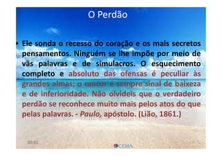 O PerdãoO Perdão
• Ele sonda o recesso do coração e os mais secretos
pensamentos. Ninguém se lhe impõe por meio de
vãs palavras e de simulacros. O esquecimento
completo e absoluto das ofensas é peculiar às
grandes almas; o rancor é sempre sinal de baixeza
e de inferioridade. Não olvideis que o verdadeiro
perdão se reconhece muito mais pelos atos do que
pelas palavras. - Paulo, apóstolo. (Lião, 1861.)
7000:01
 