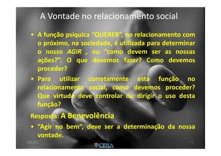 A Vontade no relacionamento socialA Vontade no relacionamento social
• A função psíquica “QUERER”, no relacionamento com
o próximo, na sociedade, é utilizada para determinar
o nosso AGIR , ou “como devem ser as nossas
ações?”. O que devemos fazer? Como devemos
proceder?
• Para utilizar corretamente esta função no
relacionamento social, como devemos proceder?
Que virtude deve controlar ou dirigir o uso desta
função?
Resposta: A Benevolência
• “Agir no bem”, deve ser a determinação da nossa
vontade.
7100:01
 