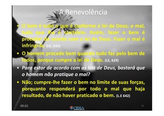 A BenevolênciaA Benevolência
• O bem é tudo o que é conforme à lei de Deus; o mal,
tudo que lhe é contrário. Assim, fazer o bem é
proceder de acordo com a lei de Deus. Fazer o mal é
infringi-la. (LE, 630)
• O homem procede bem quando tudo faz pelo bem de
todos, porque cumpre a lei de Deus. (LE, 629)
• Para estar de acordo com as leis de Deus, bastará que
o homem não pratique o mal?
• Não; cumpre-lhe fazer o bem no limite de suas forças,
porquanto responderá por todo o mal que haja
resultado, de não haver praticado o bem. (L.E 642)
7200:01
 