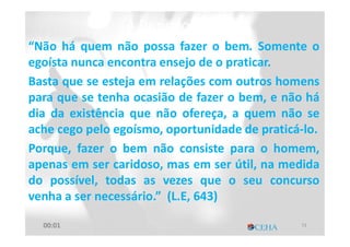 “Não há quem não possa fazer o bem. Somente o
egoísta nunca encontra ensejo de o praticar.
Basta que se esteja em relações com outros homens
para que se tenha ocasião de fazer o bem, e não há
dia da existência que não ofereça, a quem não se
ache cego pelo egoísmo, oportunidade de praticá-lo.
Porque, fazer o bem não consiste para o homem,
apenas em ser caridoso, mas em ser útil, na medida
do possível, todas as vezes que o seu concurso
venha a ser necessário.” (L.E, 643)
A BenevolênciaA Benevolência
7300:01
 