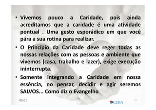 • Vivemos pouco a Caridade, pois ainda
acreditamos que a caridade é uma atividade
pontual . Uma gesto esporádico em que você
pára a sua rotina para realizar.
• O Princípio da Caridade deve reger todas as
nossas relações com as pessoas e ambiente que
vivemos (casa, trabalho e lazer), exige execução
ininterrupta.
• Somente integrando a Caridade em nossa
essência, no pensar, decidir e agir seremos
SALVOS... Como diz o Evangelho
7500:01
 