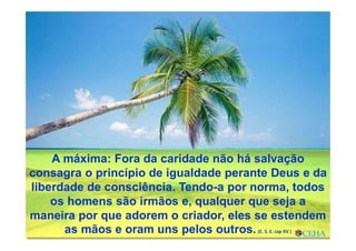 A máxima: Fora da caridade não há salvação
consagra o princípio de igualdade perante Deus e da
liberdade de consciência. Tendo-a por norma, todos
os homens são irmãos e, qualquer que seja a
maneira por que adorem o criador, eles se estendem
as mãos e oram uns pelos outros. (E. S. E. cap XV )
 