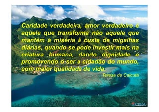 Caridade verdadeira, amor verdadeiro é
aquele que transforma não aquele que
mantém a miséria à custa de migalhas
diárias, quando se pode investir mais na
criatura humana, dando dignidade e
promovendo o ser a cidadão do mundo,
com maior qualidade de vida.
Teresa de Calcutá
 