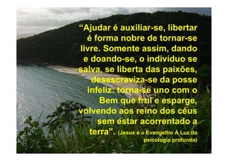 “Ajudar é auxiliar-se, libertar
é forma nobre de tornar-se
livre. Somente assim, dando
e doando-se, o indivíduo se
salva, se liberta das paixões,
desescraviza-se da posse
infeliz: torna-se uno com o
Bem que frui e esparge,
volvendo aos reino dos céus
sem estar acorrentado a
terra”. (Jesus e o Evangelho À Luz da
psicologia profunda)
 
