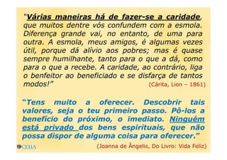 “Várias maneiras há de fazer-se a caridade,
que muitos dentre vós confundem com a esmola.
Diferença grande vai, no entanto, de uma para
outra. A esmola, meus amigos, é algumas vezes
útil, porque dá alívio aos pobres; mas é quase
sempre humilhante, tanto para o que a dá, como
para o que a recebe. A caridade, ao contrário, liga
o benfeitor ao beneficiado e se disfarça de tantos
modos!” (Cárita, Lion – 1861)
“Tens muito a oferecer. Descobrir tais
valores, seja o teu primeiro passo. Pô-los a
benefício do próximo, o imediato. Ninguém
está privado dos bens espirituais, que não
possa dispor de alguma coisa para oferecer.”
(Joanna de Ângelis, Do Livro: Vida Feliz)
 