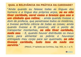 QUAL A RELEVÂNCIA DA PRÁTICA DA CARIDADE?
“Ainda quando eu falasse todas as línguas dos
homens e a língua dos próprios anjos, se eu não
tiver caridade, serei como o bronze que soa e
um címbalo que retine; - ainda quando tivesse o
dom de profecia, que penetrasse todos os mistérios,
e tivesse perfeita ciência de todas as coisas; ainda
quando tivesse a fé possível, até o ponto de
transportar montanhas, se não tiver caridade,
nada sou. - E, quando houver distribuído os meus
bens para alimentar os pobres e houvesse
entregado meu corpo para ser queimado, se não
tivesse caridade, tudo isso de nada me
serviria.”
(PAULO, 1ª epístola aos Coríntios, Cap. XIII, vv. 1 a 7)
 