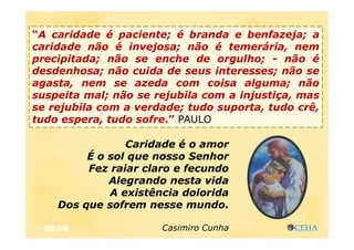 00:08
Caridade é o amor
É o sol que nosso Senhor
Fez raiar claro e fecundo
Alegrando nesta vida
A existência dolorida
Dos que sofrem nesse mundo.
Casimiro Cunha
“A caridade é paciente; é branda e benfazeja; a
caridade não é invejosa; não é temerária, nem
precipitada; não se enche de orgulho; - não é
desdenhosa; não cuida de seus interesses; não se
agasta, nem se azeda com coisa alguma; não
suspeita mal; não se rejubila com a injustiça, mas
se rejubila com a verdade; tudo suporta, tudo crê,
tudo espera, tudo sofre.” PAULO
 