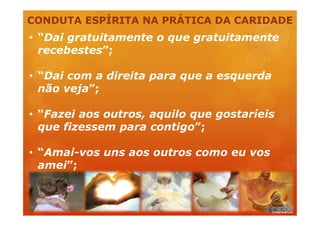 CONDUTA ESPÍRITA NA PRÁTICA DA CARIDADE
• “Dai gratuitamente o que gratuitamente
recebestes”;
• “Dai com a direita para que a esquerda
não veja”;
• “Fazei aos outros, aquilo que gostaríeis
que fizessem para contigo”;
• “Amai-vos uns aos outros como eu vos
amei”;
 