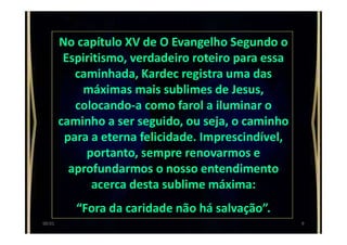 No capítulo XV de O Evangelho Segundo o
Espiritismo, verdadeiro roteiro para essa
caminhada, Kardec registra uma das
máximas mais sublimes de Jesus,
colocando-a como farol a iluminar o
caminho a ser seguido, ou seja, o caminho
para a eterna felicidade. Imprescindível,
portanto, sempre renovarmos e
aprofundarmos o nosso entendimento
acerca desta sublime máxima:
“Fora da caridade não há salvação”.
900:01
 
