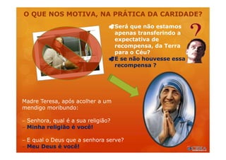 O QUE NOS MOTIVA, NA PRÁTICA DA CARIDADE?
Madre Teresa, após acolher a um
mendigo moribundo:
 Senhora, qual é a sua religião?
 Minha religião é você!
 E qual o Deus que a senhora serve?
 Meu Deus é você!
Será que não estamos
apenas transferindo a
expectativa de
recompensa, da Terra
para o Céu?
E se não houvesse essa
recompensa ?
 