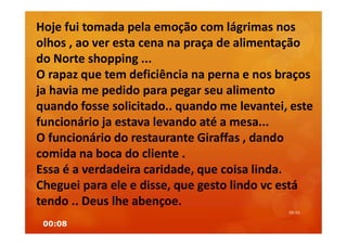 00:08
00:01
Hoje fui tomada pela emoção com lágrimas nos
olhos , ao ver esta cena na praça de alimentação
do Norte shopping ...
O rapaz que tem deficiência na perna e nos braços
ja havia me pedido para pegar seu alimento
quando fosse solicitado.. quando me levantei, este
funcionário ja estava levando até a mesa...
O funcionário do restaurante Giraffas , dando
comida na boca do cliente .
Essa é a verdadeira caridade, que coisa linda.
Cheguei para ele e disse, que gesto lindo vc está
tendo .. Deus lhe abençoe.
 