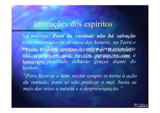 Instruções dos espíritos
Na máxima: Fora da caridade não há salvação
estão encerrados os destinos dos homens, na Terra e
no céu; na Terra, porque à sombra desse estandarte
eles viverão em paz; no céu, porque os que a
houverem praticado acharão graças diante do
Senhor.
“Para fazer-se o bem, mister sempre se torna a ação
da vontade; para se não praticar o mal, basta as
mais das vezes a inércia e a despreocupação.”
“Passai à direita, benditos de meu Pai.” Reconhecê-
los-eis pelo perfume de caridade que espalham em
torno de si.
 