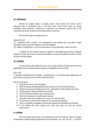 MISSÃO AMÉRICA



III – Sofrimento

       Dentro da cidade estava o pecado, assim como dentro do tumor está à
infecção. Mas é necessário levar o mal para fora, como Cristo levou as nossas
maldades. Notoriamente é doloroso se espremer um abscesso, porém isso se faz
necessário para que tenhamos uma vida salutar e vitoriosa.

       Nos escritos Joaninos podermos ver:

João 19:17-18
17 - Tomaram, pois, a Jesus; e ele, carregando a sua própria cruz, saiu para o lugar
chamado Caveira, que em hebraico se chama Gólgota,
18 - Onde o crucificaram, e com ele outros dois, um de cada lado, e Jesus no meio.

        A cidade em um sentido espiritual significa a sociedade pecaminosa, religiosa,
idolatra e carnal. No entanto é preciso abandonar a luxuria do diabo e receber o amor
de Deus fora da cidade.

IV – O Mártir

      O Livro de Atos dos Apóstolos narra um caso do Diácono Estevão que foi morto
apedrejado fora da cidade porque pregava o Evangelho de Jesus Cristo.

Atos 7:58
E, lançando Estevão fora da cidade, o apedrejavam. E as testemunhas depuseram as
suas vestes aos pés de um mancebo chamado Saulo.

Por amor de Deus
   1. Estevão foi morto, fora da cidade;
   2. Noé foi expulso da Mesopotâmia para Ararate na Armênia (No dilúvio);
   3. Moisés foi expulso do Egito para Israel, rejeitando ser filho da filha de faraó;
   4. Abraão deixou UR dos Caldeus para Canaã;
   5. Ló foi retirado de Sodoma para outras terras;
   6. Elias foi retirado de Jerusalém para Hebron;
   7. Jesus foi tirado de Jerusalém para morro no mote Caveira;
   8. Os primeiros crentes foram dispersos em grande perseguição
   9. Hoje o verdadeiro evangélico está sendo expulso da sociedade corrompida;
   10. E em Nome de Jesus, espero que você seja mais um fora do mundo
      pecaminoso.

V – Epilogo

      Em Israel ainda hoje existe uma avenida por nome Via Dolosa, onde os antigos
condenados a calcificação passavam para fora da cidade. No ano 70 D.C., o romano
 