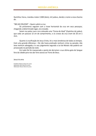 MISSÃO AMÉRICA


Quintilius Varus, mandou matar 2.000 (dois), mil judeus, dando o nome a essa chacina
de:

“IBIS AD CRUCEM” – Quem subirá a cruz.
       Os prisioneiros seguiam com a trave horizontal da cruz em seus pescoços;
chegando a determinado lugar, era cravado.
       Saiam nus pelas ruas e era colocado uma “Coroa de Atad” (Espinhos de judeu),
que cada um possuía 12 cm de comprimento, e os cravos da cruz eram de 20 cm x
2cm.

       Quanto à crucificação de Jesus Cristo, foi a mais tenebrosa de todos os tempos.
Com uma grande diferença – Ele não havia praticado nenhum crime ou pecado; não
teve nenhum advogado; e o seu julgamento segundo a Lei de Moisés não poderia ser
processado no período da noite.
       Em tudo Ele foi massacrado a ponto de derramar a sua última gota de Sangue
fora da cidade para nos dar livre acesso ao Trono de Deus.


Jesus te ama

Presbítero Robson Colaço de Lucena
Webmaster Alice Alves de Lucena
Webmaster Alisson Alves de Lucena
 