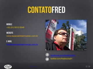 ContatoFred
Mobile
+55 (31) 9312 6346

Website
www.especialistaemvarejo.com.br

E-mail
fred@especialistaemvarejo.com.br
facebook.com/fredrocha01

twitter.com/fredrocha01
www.varejo1.com.br
 