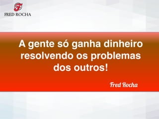 Fred Rocha
A gente só ganha dinheiro
resolvendo os problemas
dos outros!
Fred Rocha
 