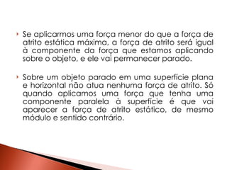 Se aplicarmos uma força menor do que a força de atrito estática máxima, a força de atrito será igual à componente da força que estamos aplicando sobre o objeto, e ele vai permanecer parado.  Sobre um objeto parado em uma superfície plana e horizontal não atua nenhuma força de atrito. Só quando aplicamos uma força que tenha uma componente paralela à superfície é que vai aparecer a força de atrito estático, de mesmo módulo e sentido contrário.  
