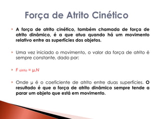 A força de atrito cinético, também chamada de força de atrito dinâmico, é a que atua quando há um movimento relativo entre as superfícies dos objetos.  Uma vez iniciado o movimento, o valor da força de atrito é sempre constante, dado por:  F   atrito  = µ. N Onde µ é o coeficiente de atrito entre duas superfícies.  O resultado é que a força de atrito dinâmico sempre tende a parar um objeto que está em movimento.  
