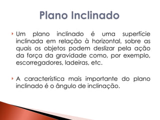 Um plano inclinado é uma superfície inclinada em relação à horizontal, sobre as quais os objetos podem deslizar pela ação da força da gravidade como, por exemplo, escorregadores, ladeiras, etc.  A característica mais importante do plano inclinado é o ângulo de inclinação.  