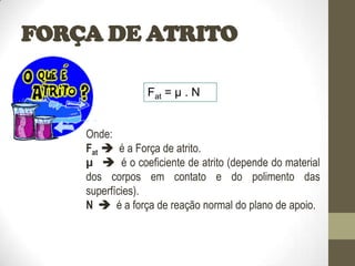 FORÇA DE ATRITO
Onde:
Fat  é a Força de atrito.
µ  é o coeficiente de atrito (depende do material
dos corpos em contato e do polimento das
superfícies).
N  é a força de reação normal do plano de apoio.
Fat = µ . N
 