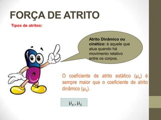 FORÇA DE ATRITO
O coeficiente de atrito estático (µe) é
sempre maior que o coeficiente de atrito
dinâmico (µd).
Tipos de atritos:
µe > µd
Atrito Dinâmico ou
cinético: é aquele que
atua quando há
movimento relativo
entre os corpos.
 