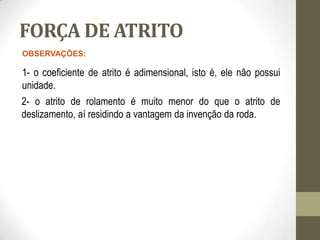 FORÇA DE ATRITO
OBSERVAÇÕES:
1- o coeficiente de atrito é adimensional, isto é, ele não possui
unidade.
2- o atrito de rolamento é muito menor do que o atrito de
deslizamento, aí residindo a vantagem da invenção da roda.
 