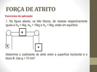 FORÇA DE ATRITO
Exercícios de aplicação
1. Na figura abaixo, os três blocos, de massas respectivamente
iguais a mA = 4kg, mB = 10kg e mC = 6kg, estão em equilíbrio.
Determine o coeficiente de atrito entre a superfície horizontal e o
bloco B. Use g = 10 m/s²
 