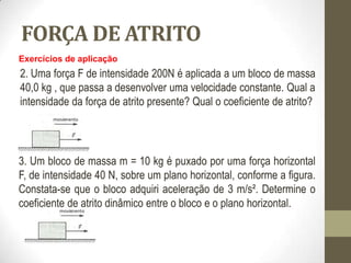 FORÇA DE ATRITO
Exercícios de aplicação
2. Uma força F de intensidade 200N é aplicada a um bloco de massa
40,0 kg , que passa a desenvolver uma velocidade constante. Qual a
intensidade da força de atrito presente? Qual o coeficiente de atrito?
3. Um bloco de massa m = 10 kg é puxado por uma força horizontal
F, de intensidade 40 N, sobre um plano horizontal, conforme a figura.
Constata-se que o bloco adquiri aceleração de 3 m/s². Determine o
coeficiente de atrito dinâmico entre o bloco e o plano horizontal.
 