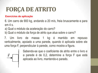 FORÇA DE ATRITO
Exercícios de aplicação
6. Um carro de 900 kg, andando a 20 m/s, freia bruscamente e para
em 4 s.
a) Qual o módulo da aceleração do carro?
b) Qual o módulo da força de atrito que atua sobre o carro?
7. Um livro de massa 1 kg é mantido em repouso
verticalmente, apoiado a uma parede, quando é aplicada sobre ele
uma força F, perpendicular à parede, como mostra a figura.
Sabendo-se que o coeficiente de atrito entre o livro e
a parede é de 0,2, determine a força F que está
aplicada ao livro, mantendo-o parado.
 