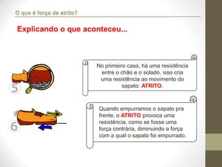 No primeiro caso, há uma resistência
entre o chão e o solado, isso cria
uma resistência ao movimento do
sapato: ATRITO.
Quando empurramos o sapato pra
frente, o ATRITO provoca uma
resistência, como se fosse uma
força contrária, diminuindo a força
com a qual o sapato foi empurrado.
Explicando o que aconteceu...
O que é força de atrito?
 