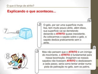 O gelo, por ser uma superfície muito
lisa, tem muito pouco atrito, além disso,
sua superfície vai se derretendo
deixando o ATRITO quase inexistente.
Ao colocarmos o sapato sobre o gelo, o
sapato desliza praticamente sem o
atrito.
Mas não pensem que o ATRITO é um inimigo
do movimento, o ATRITO é fundamental para
nossa locomoção. Imaginem se nossos
sapatos não tivessem ATRITO e deslizassem
a cada passo, seria como tentar andar numa
pista de patinação no gelo, sem os patins.
Explicando o que aconteceu...
O que é força de atrito?
 