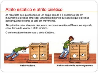 1

Atrito estático e atrito cinético
Já reparaste que quando temos um corpo parado e o queremos pôr em
movimento é preciso empregar uma força maior do que aquela que é preciso
aplicar quando o corpo já está em movimento?
No primeiro caso, dizemos que temos de vencer o atrito estálico e, no segundo
caso, temos de vencer o atrito cinético.
O atrito estático é maior que o atrito Cinético.

 